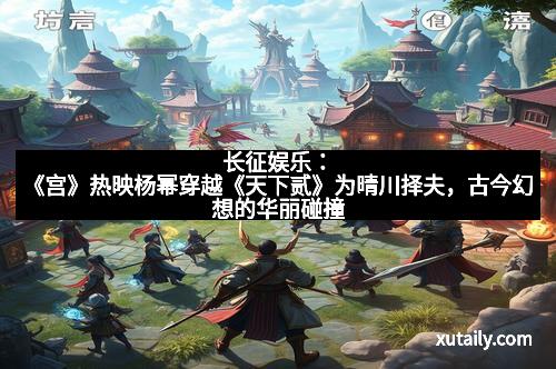 长征娱乐：《宫》热映杨幂穿越《天下贰》为晴川择夫，古今幻想的华丽碰撞