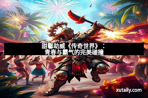 甜馨助威《传奇世界》：青春与霸气的完美碰撞